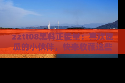 zztt08黑料正能量：喜欢吃瓜的小伙伴，快来收藏这些优质资源！
