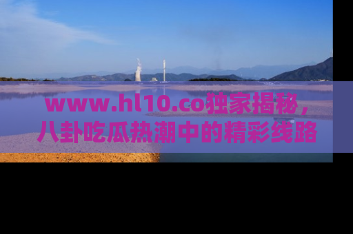 www.hl10.co独家揭秘，八卦吃瓜热潮中的精彩线路推荐