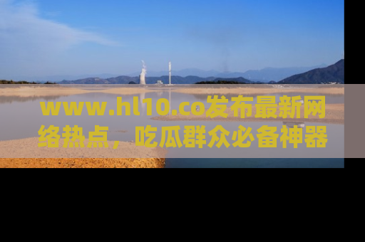 www.hl10.co发布最新网络热点，吃瓜群众必备神器