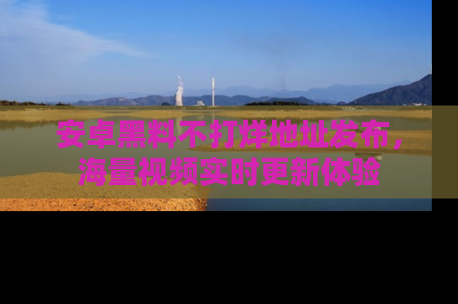安卓黑料不打烊地址发布,海量视频实时更新体验