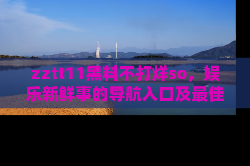 zztt11黑料不打烊so，娱乐新鲜事的导航入口及最佳浏览线路推荐