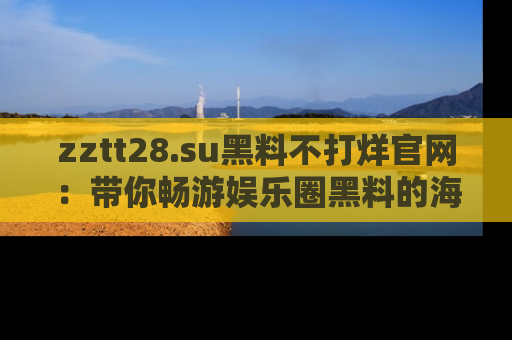 zztt28.su黑料不打烊官网:带你畅游娱乐圈黑料的海洋,掌握每一条最新消息