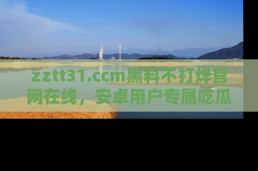 zztt31.ccm黑料不打烊官网在线,安卓用户专属吃瓜神器大揭秘