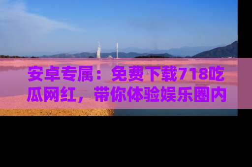 安卓专属:免费下载718吃瓜网红,带你体验娱乐圈内幕