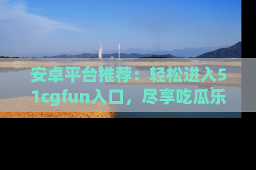 安卓平台推荐:轻松进入51cgfun入口,尽享吃瓜乐趣