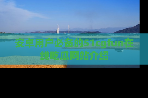 安卓用户必备的51cgfun在线吃瓜网站介绍