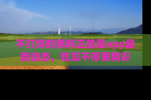 不打烊的黑料正能量app最新动态,吃瓜不停更精彩