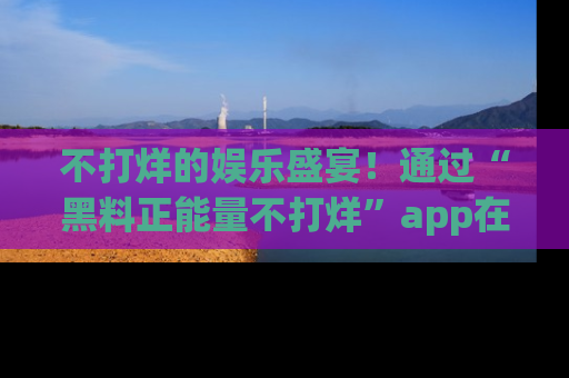 不打烊的娱乐盛宴!通过“黑料正能量不打烊”app在线观看最新内容,链接在此,不容错过!