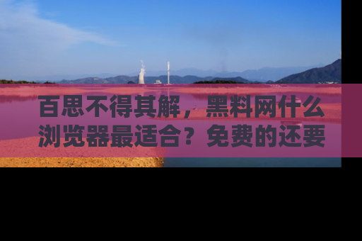 百思不得其解,黑料网什么浏览器最适合?免费的还要能吃瓜太难了!