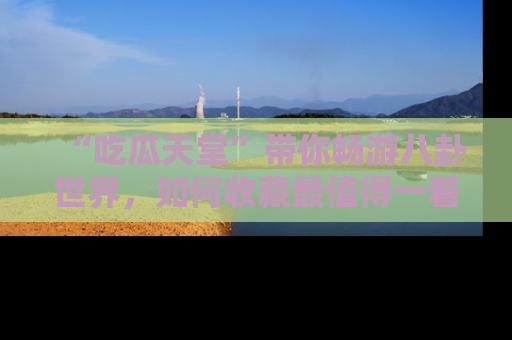 “吃瓜天堂”带你畅游八卦世界,如何收藏最值得一看的趣闻?