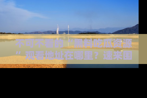 不可不看的“黑料吃瓜资源”观看地址在哪里?速来围观吧!