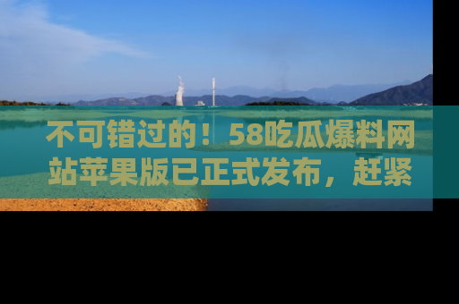 不可错过的!58吃瓜爆料网站苹果版已正式发布,赶紧体验!