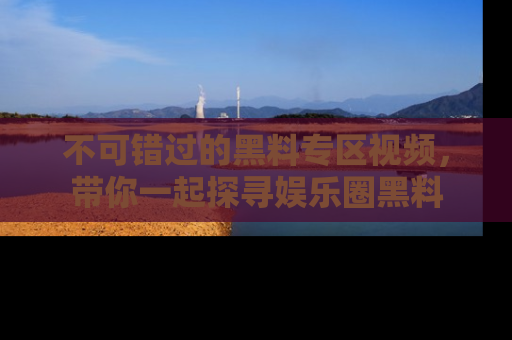不可错过的黑料专区视频,带你一起探寻娱乐圈黑料