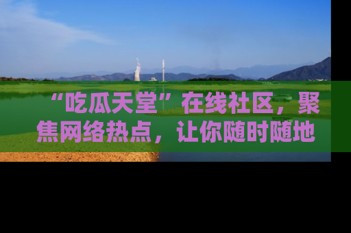 “吃瓜天堂”在线社区,聚焦网络热点,让你随时随地吃瓜不停