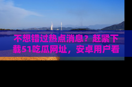 不想错过热点消息？赶紧下载51吃瓜网址，安卓用户看这边！