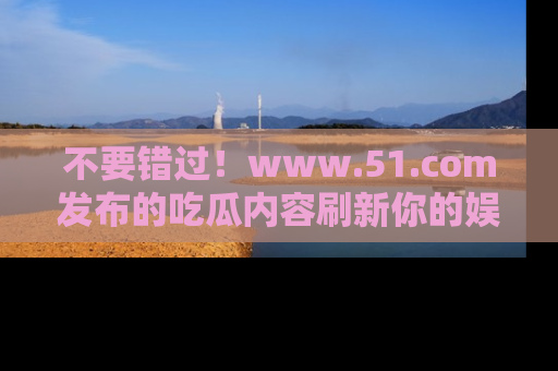 不要错过！www.51.com发布的吃瓜内容刷新你的娱乐认知