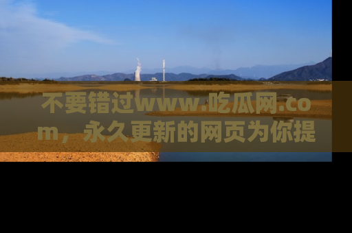 不要错过www.吃瓜网.com,永久更新的网页为你提供吃瓜盛宴!