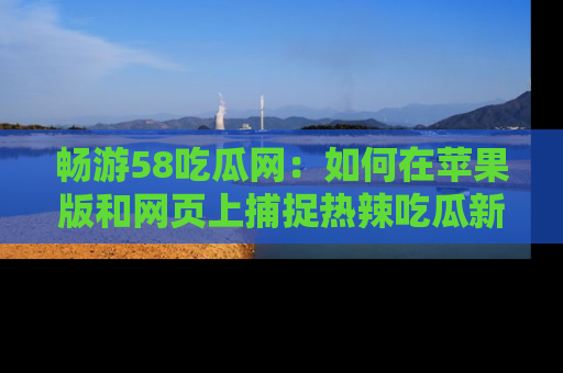 畅游58吃瓜网:如何在苹果版和网页上捕捉热辣吃瓜新闻?
