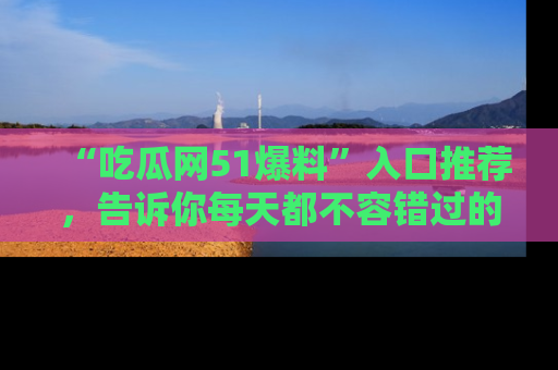 “吃瓜网51爆料”入口推荐,告诉你每天都不容错过的娱乐八卦!