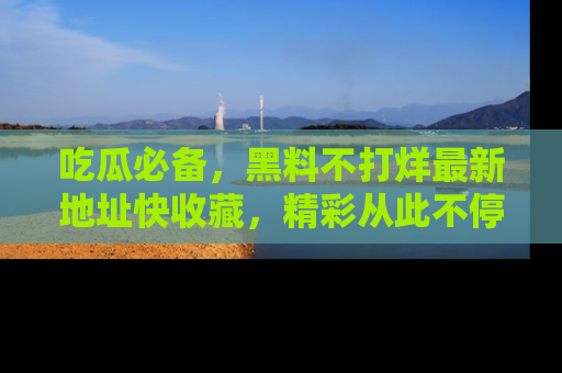 吃瓜必备,黑料不打烊最新地址快收藏,精彩从此不停!