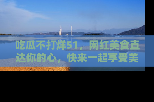 吃瓜不打烊51，网红美食直达你的心，快来一起享受美好时光！
