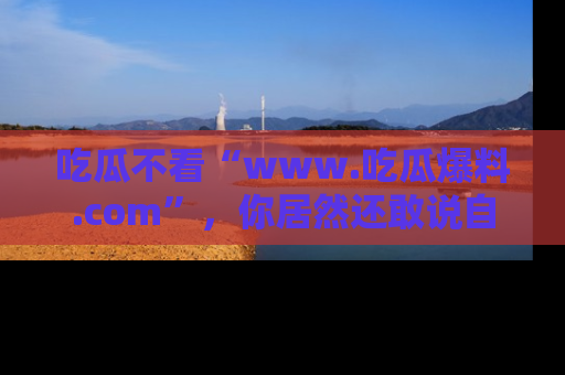 吃瓜不看“www.吃瓜爆料.com”，你居然还敢说自己是吃瓜群众？