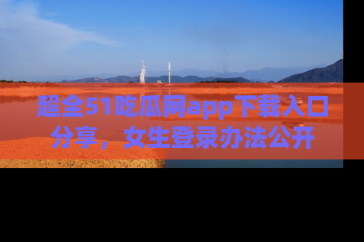 超全51吃瓜网app下载入口分享,女生登录办法公开