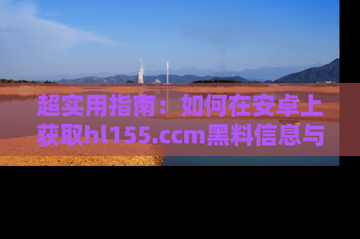 超实用指南:如何在安卓上获取hl155.ccm黑料信息与技巧