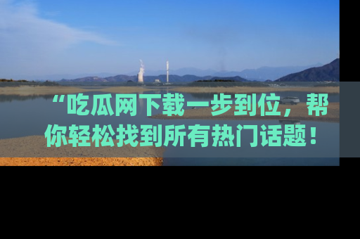 “吃瓜网下载一步到位,帮你轻松找到所有热门话题!”网址:www.chiguaw.com