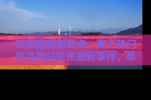吃瓜圈的新热点，网上热门吃瓜网站聚焦最新事件，尽在吃瓜网站！