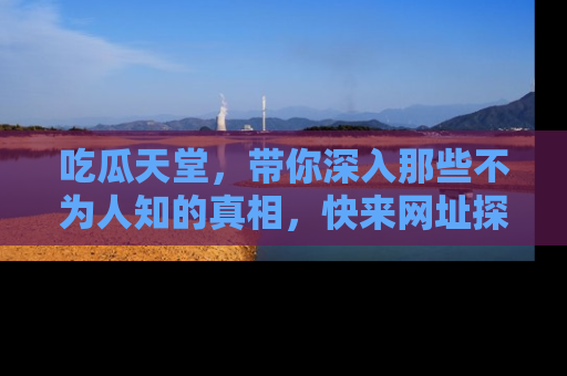 吃瓜天堂，带你深入那些不为人知的真相，快来网址探索吧！