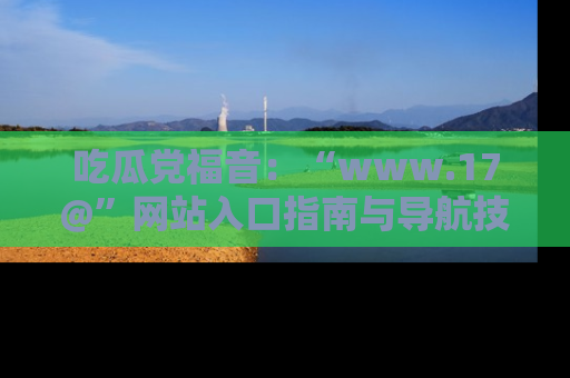 吃瓜党福音：“www.17@”网站入口指南与导航技巧全解析