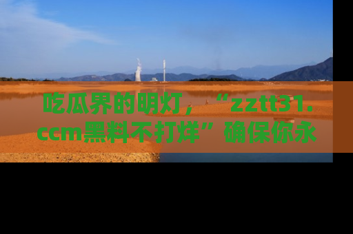 吃瓜界的明灯，“zztt31.ccm黑料不打烊”确保你永不迷路！