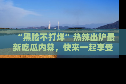 “黑脸不打烊”热辣出炉最新吃瓜内幕,快来一起享受这份乐趣吧!