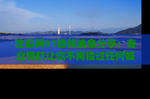 吃瓜网91热辣消息分享：专业导航让你不再错过任何娱乐八卦