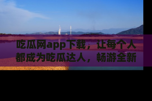 吃瓜网app下载，让每个人都成为吃瓜达人，畅游全新网页！
