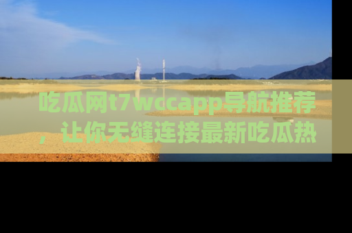 吃瓜网t7wccapp导航推荐，让你无缝连接最新吃瓜热点内容！