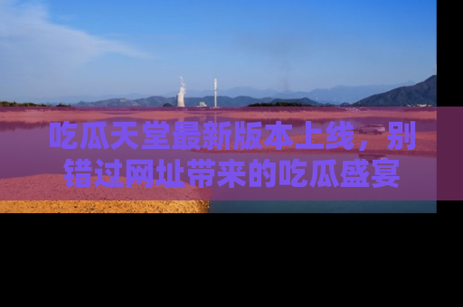 吃瓜天堂最新版本上线，别错过网址带来的吃瓜盛宴