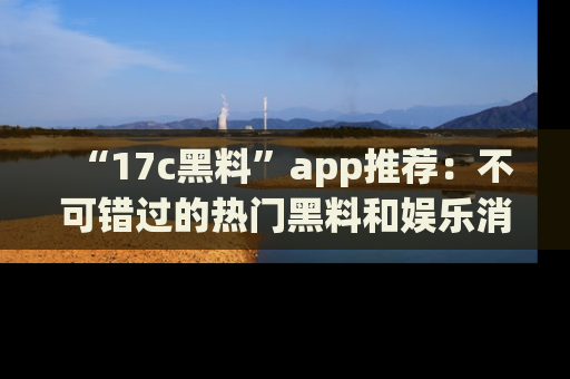 “17c黑料”app推荐：不可错过的热门黑料和娱乐消息