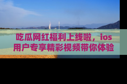 吃瓜网红福利上线啦，ios用户专享精彩视频带你体验乐趣！