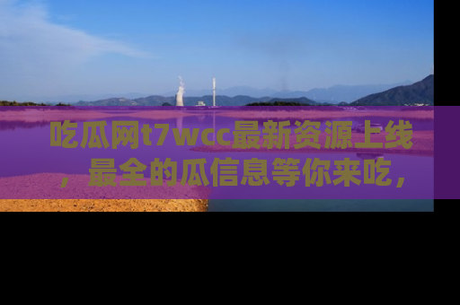 吃瓜网t7wcc最新资源上线，最全的瓜信息等你来吃，快来围观！