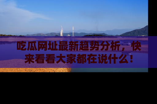 吃瓜网址最新趋势分析，快来看看大家都在说什么！