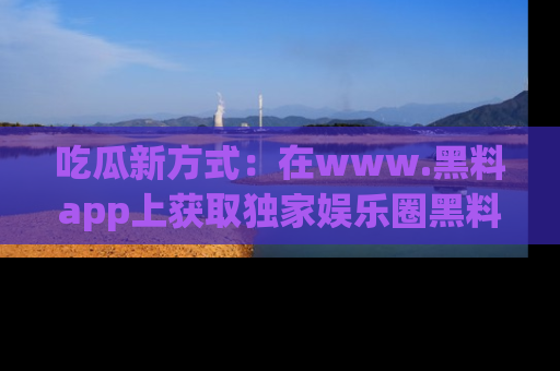 吃瓜新方式：在www.黑料app上获取独家娱乐圈黑料信息