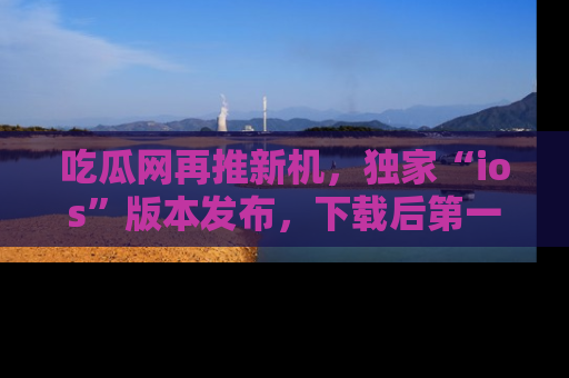 吃瓜网再推新机，独家“ios”版本发布，下载后第一时间获取热点吃瓜信息！