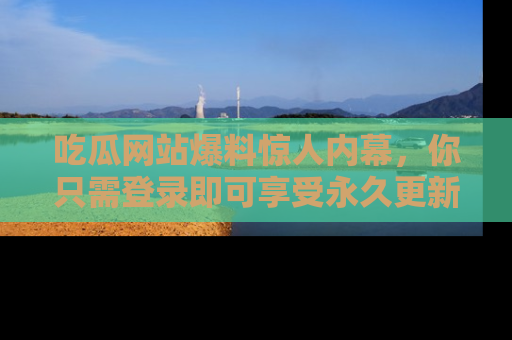 吃瓜网站爆料惊人内幕，你只需登录即可享受永久更新服务！