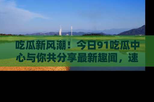 吃瓜新风潮！今日91吃瓜中心与你共分享最新趣闻，速来点击入口看看吧！