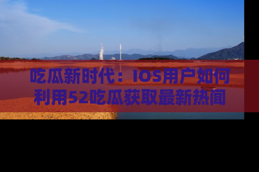 吃瓜新时代：IOS用户如何利用52吃瓜获取最新热闻