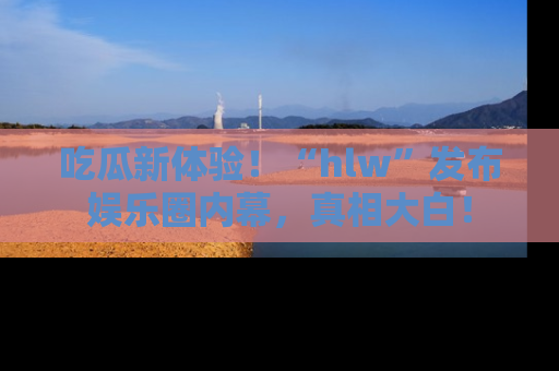 吃瓜新体验！“hlw”发布娱乐圈内幕，真相大白！