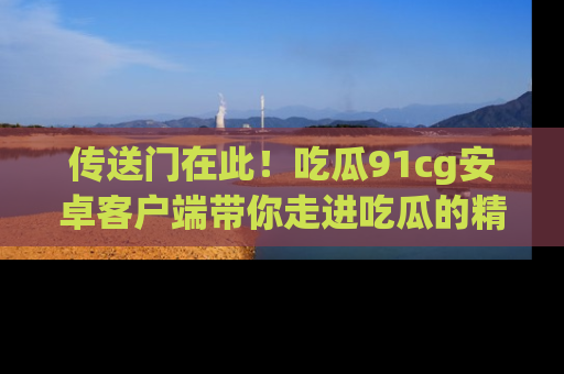 传送门在此！吃瓜91cg安卓客户端带你走进吃瓜的精彩世界