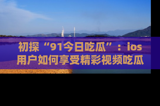初探“91今日吃瓜”：ios用户如何享受精彩视频吃瓜时光